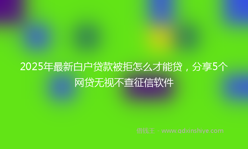 2025年最新白户贷款被拒怎么才能贷，分享5个网贷无视不查征信软件