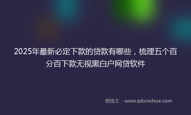 2025年最新必定下款的贷款有哪些，梳理五个百分百下款无视黑白户网贷软件