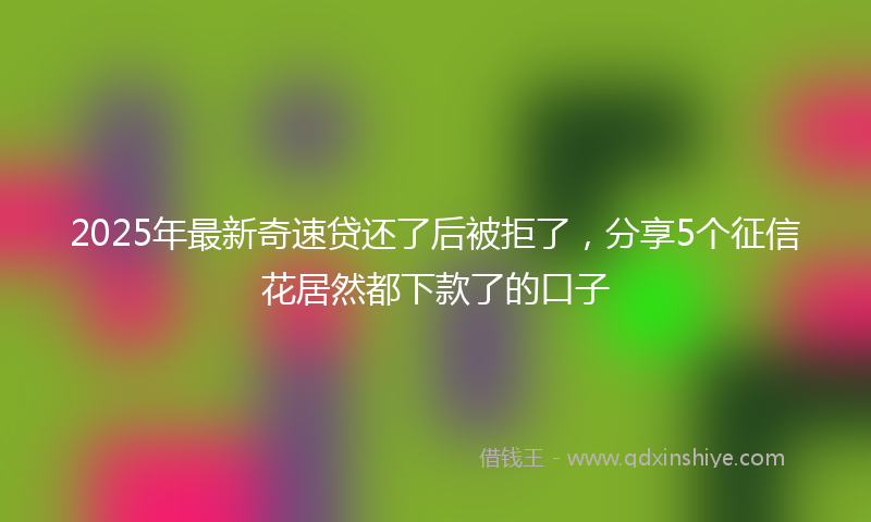 2025年最新奇速贷还了后被拒了，分享5个征信花居然都下款了的口子
