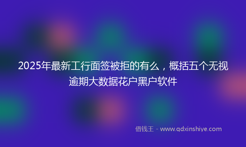 2025年最新工行面签被拒的有么，概括五个无视逾期大数据花户黑户软件