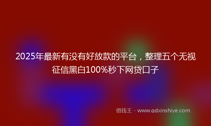 2025年最新有没有好放款的平台，整理五个无视征信黑白100%秒下网贷口子