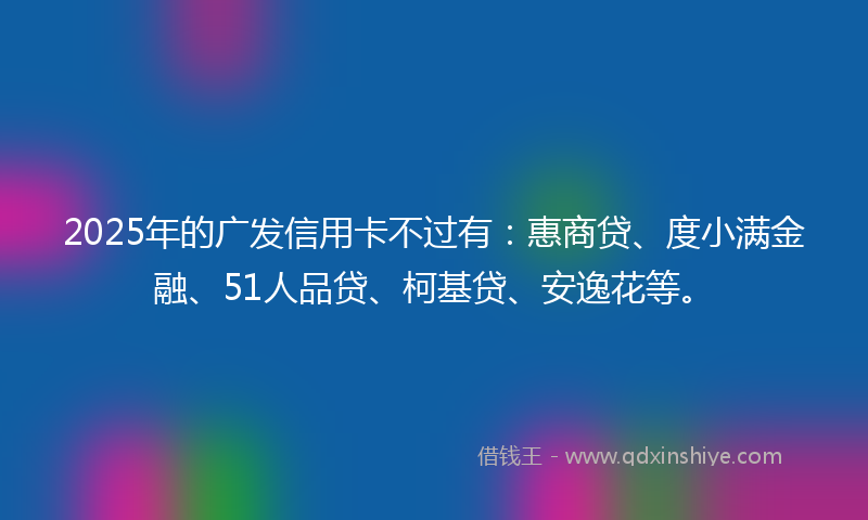 2025年的广发信用卡不过有：惠商贷、度小满金融、51人品贷、柯基贷、安逸花等。