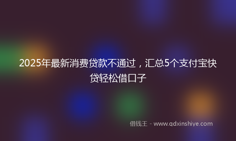 2025年最新消费贷款不通过，汇总5个支付宝快贷轻松借口子