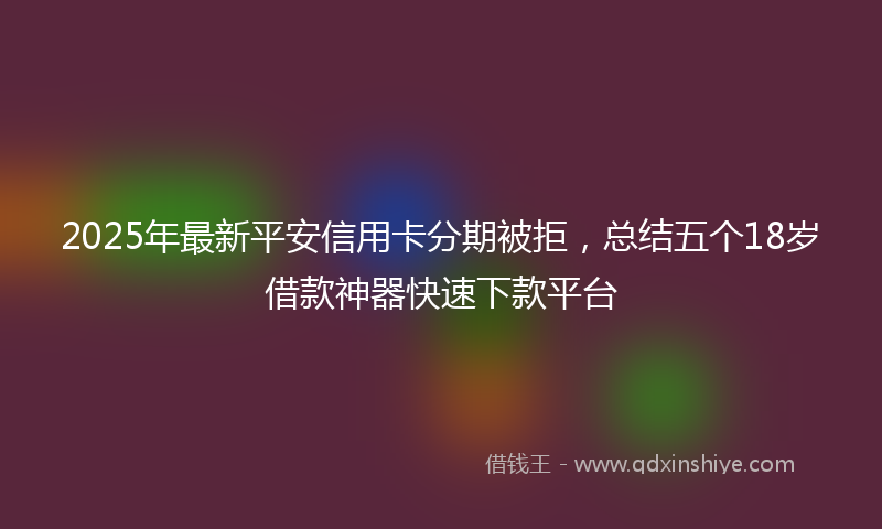 2025年最新平安信用卡分期被拒，总结五个18岁借款神器快速下款平台