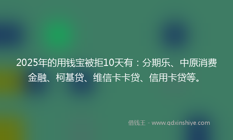 2025年的用钱宝被拒10天有：分期乐、中原消费金融、柯基贷、维信卡卡贷、信用卡贷等。