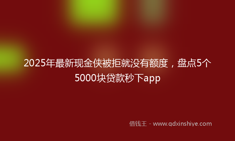 2025年最新现金侠被拒就没有额度，盘点5个5000块贷款秒下app