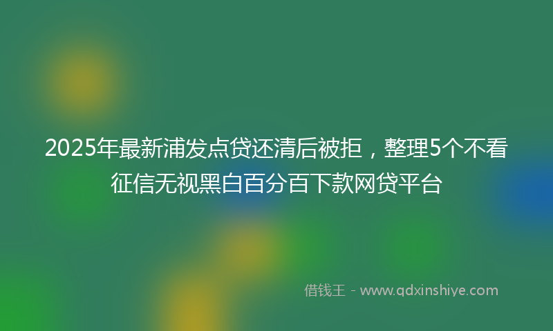 2025年最新浦发点贷还清后被拒，整理5个不看征信无视黑白百分百下款网贷平台