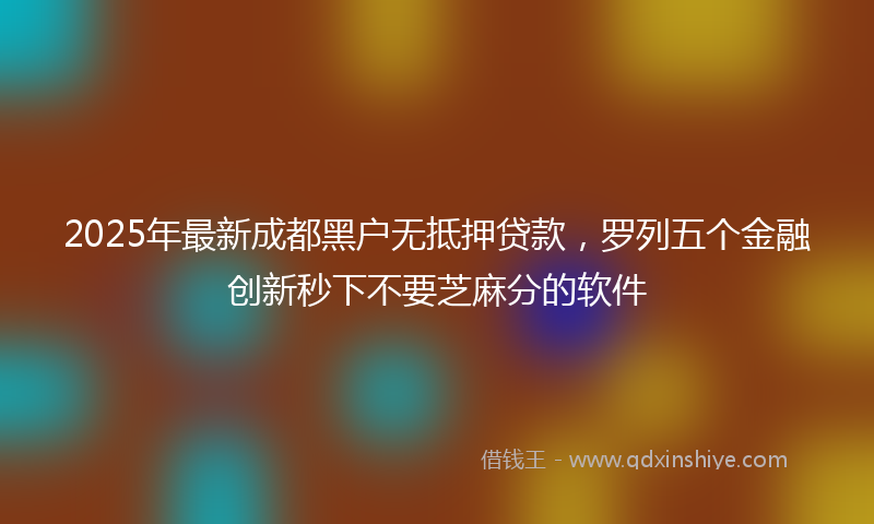 2025年最新成都黑户无抵押贷款，罗列五个金融创新秒下不要芝麻分的软件