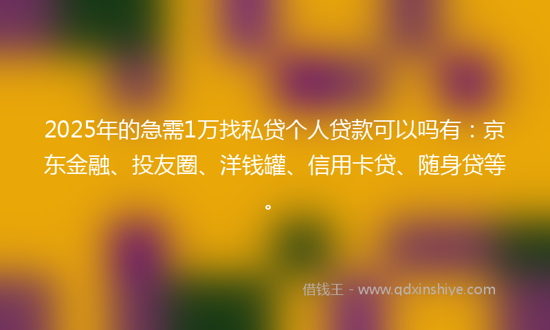 2025年的急需1万找私贷个人贷款可以吗有：京东金融、投友圈、洋钱罐、信用卡贷、随身贷等。