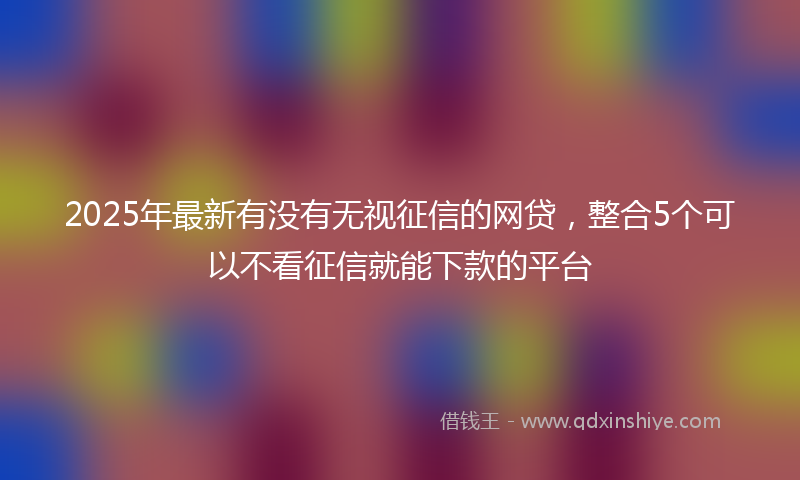 2025年最新有没有无视征信的网贷，整合5个可以不看征信就能下款的平台