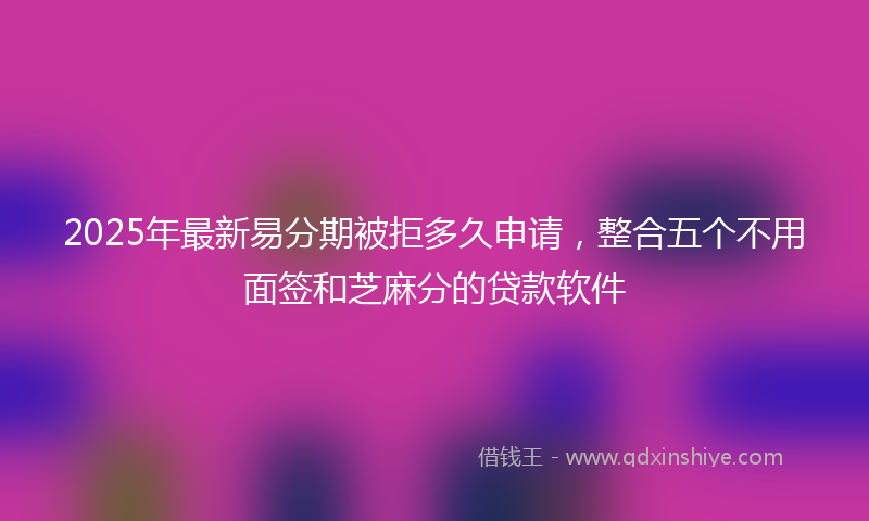 2025年最新易分期被拒多久申请，整合五个不用面签和芝麻分的贷款软件