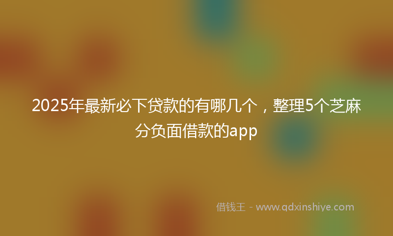 2025年最新必下贷款的有哪几个，整理5个芝麻分负面借款的app