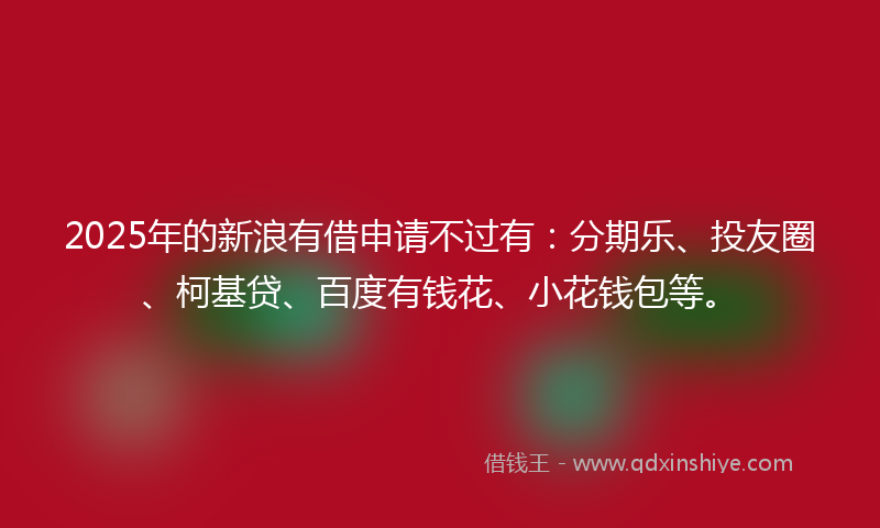 2025年的新浪有借申请不过有：分期乐、投友圈、柯基贷、百度有钱花、小花钱包等。