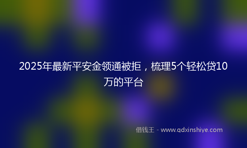 2025年最新平安金领通被拒，梳理5个轻松贷10万的平台