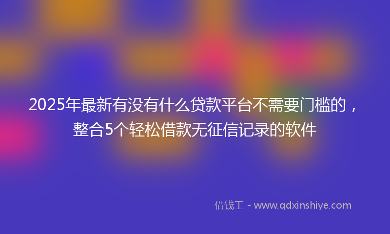 2025年最新有没有什么贷款平台不需要门槛的，整合5个轻松借款无征信记录的软件
