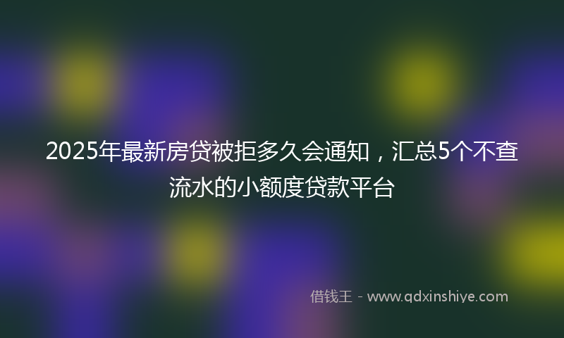 2025年最新房贷被拒多久会通知，汇总5个不查流水的小额度贷款平台