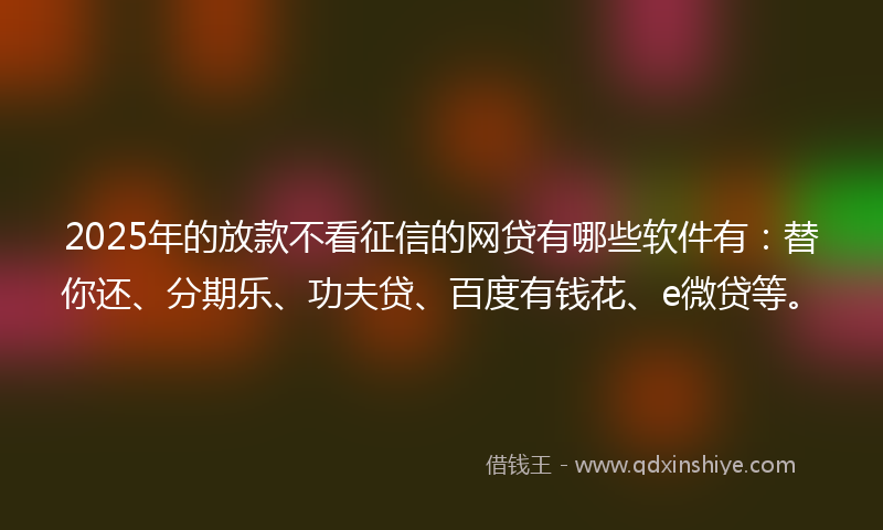 2025年的放款不看征信的网贷有哪些软件有：替你还、分期乐、功夫贷、百度有钱花、e微贷等。
