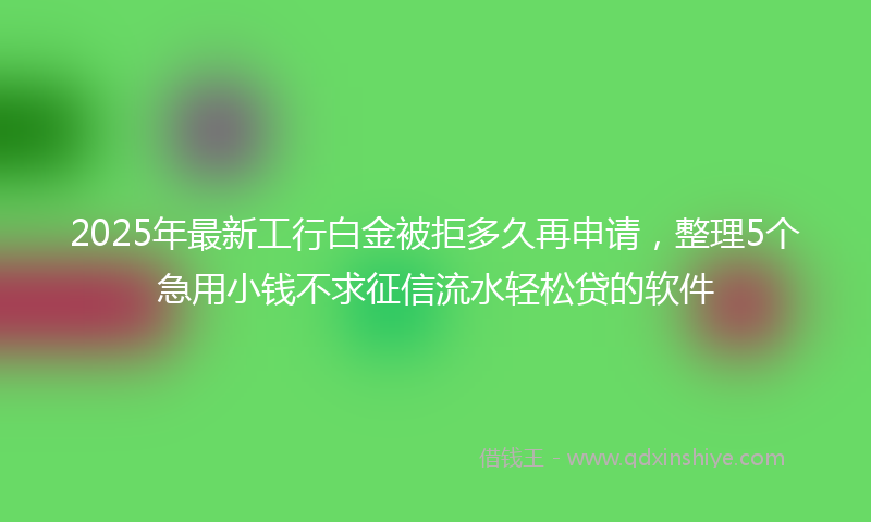2025年最新工行白金被拒多久再申请，整理5个急用小钱不求征信流水轻松贷的软件