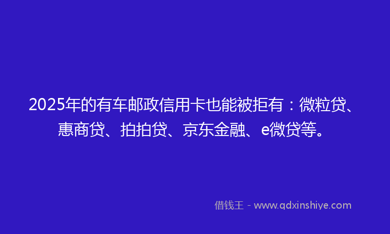 2025年的有车邮政信用卡也能被拒有：微粒贷、惠商贷、拍拍贷、京东金融、e微贷等。