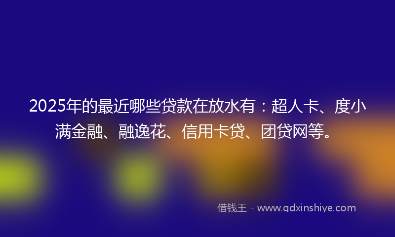 2025年的最近哪些贷款在放水有：超人卡、度小满金融、融逸花、信用卡贷、团贷网等。