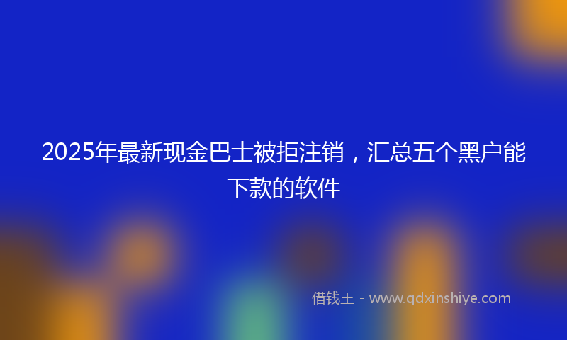 2025年最新现金巴士被拒注销，汇总五个黑户能下款的软件