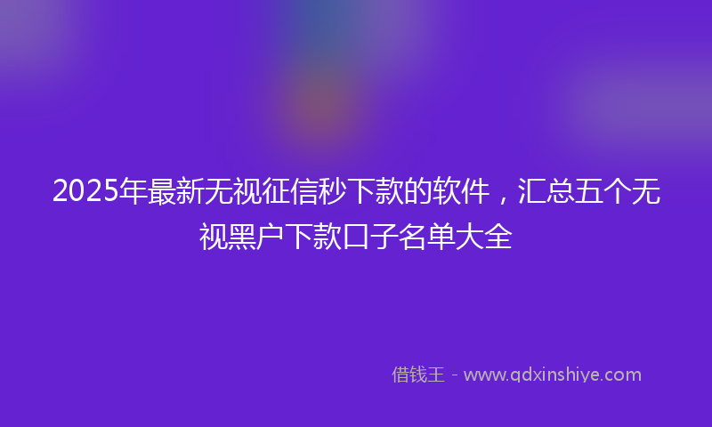 2025年最新无视征信秒下款的软件，汇总五个无视黑户下款口子名单大全