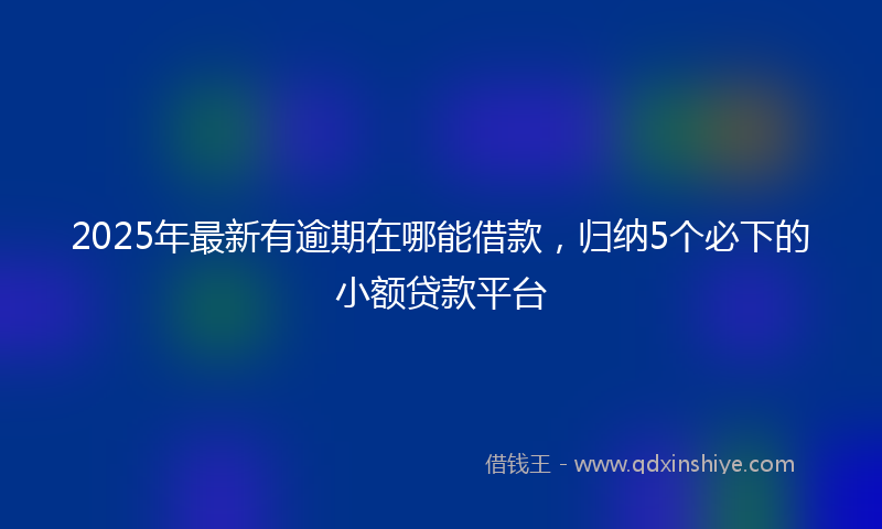 2025年最新有逾期在哪能借款，归纳5个必下的小额贷款平台