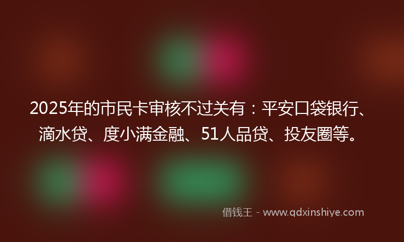 2025年的市民卡审核不过关有：平安口袋银行、滴水贷、度小满金融、51人品贷、投友圈等。