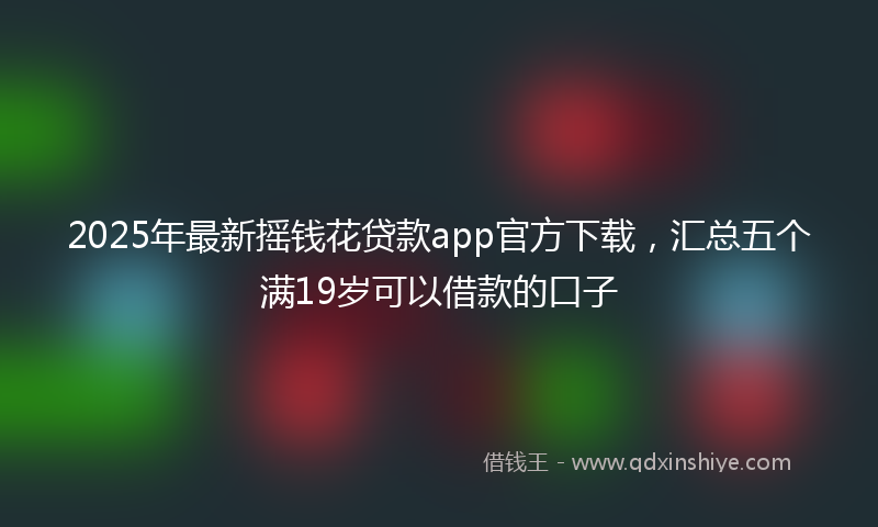 2025年最新摇钱花贷款app官方下载，汇总五个满19岁可以借款的口子