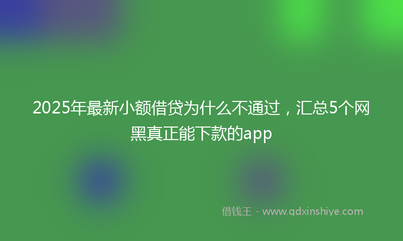 2025年最新小额借贷为什么不通过，汇总5个网黑真正能下款的app