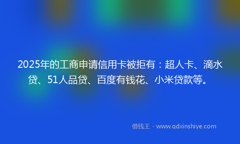 2025年的工商申请信用卡被拒有：超人卡、滴水贷、51人品贷、百度有钱花、小米贷款等。