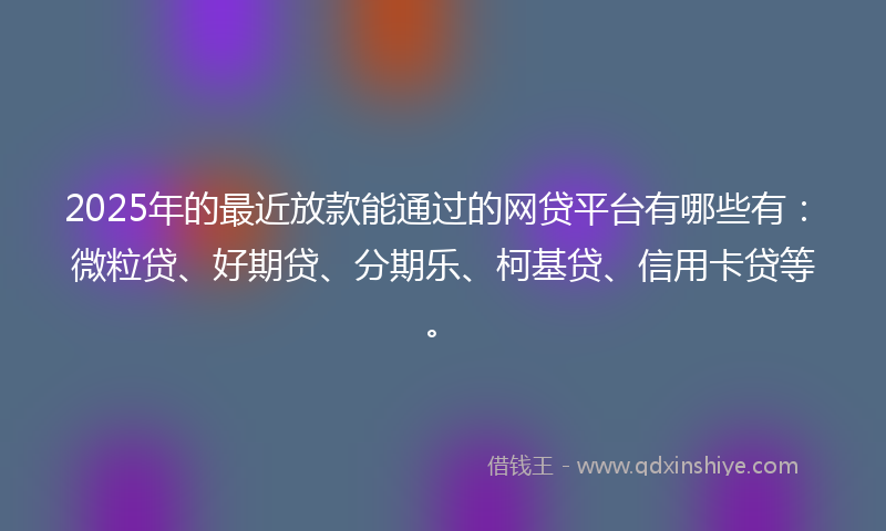 2025年的最近放款能通过的网贷平台有哪些有：微粒贷、好期贷、分期乐、柯基贷、信用卡贷等。