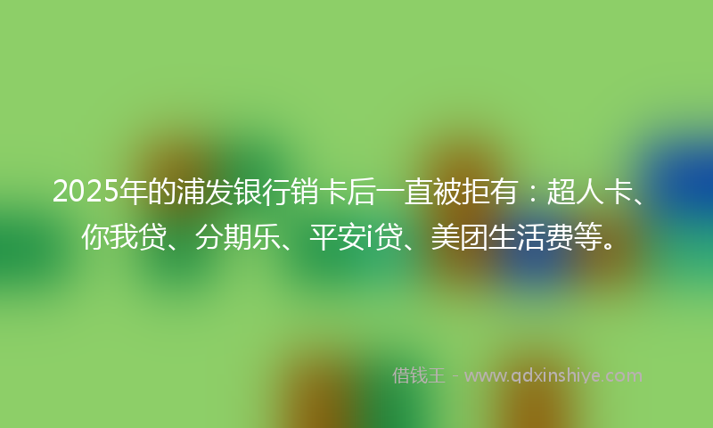 2025年的浦发银行销卡后一直被拒有：超人卡、你我贷、分期乐、平安i贷、美团生活费等。