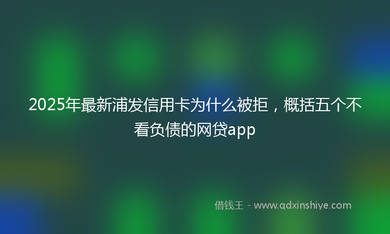 2025年最新浦发信用卡为什么被拒，概括五个不看负债的网贷app
