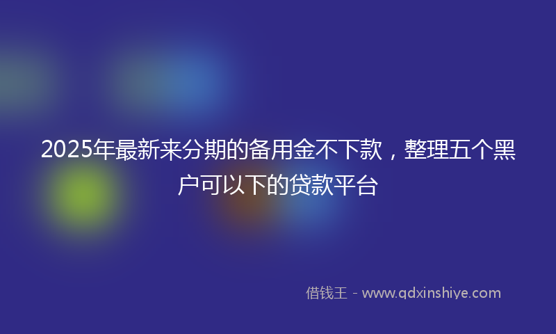 2025年最新来分期的备用金不下款，整理五个黑户可以下的贷款平台