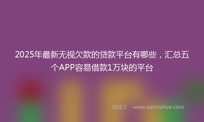 2025年最新无视欠款的贷款平台有哪些，汇总五个APP容易借款1万块的平台