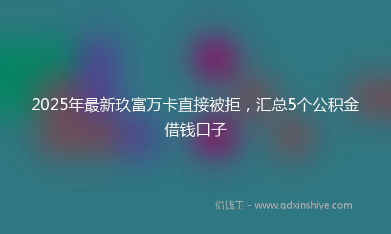 2025年最新玖富万卡直接被拒，汇总5个公积金借钱口子