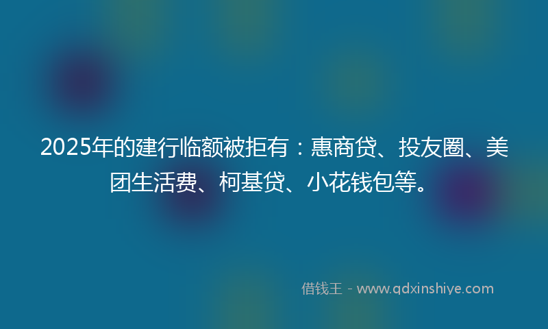 2025年的建行临额被拒有：惠商贷、投友圈、美团生活费、柯基贷、小花钱包等。
