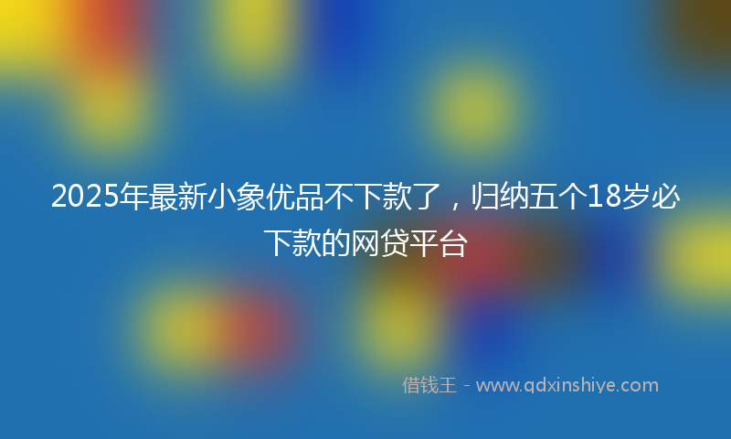 2025年最新小象优品不下款了，归纳五个18岁必下款的网贷平台