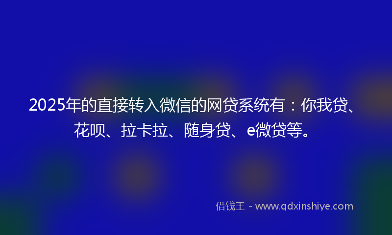 2025年的直接转入微信的网贷系统有：你我贷、花呗、拉卡拉、随身贷、e微贷等。