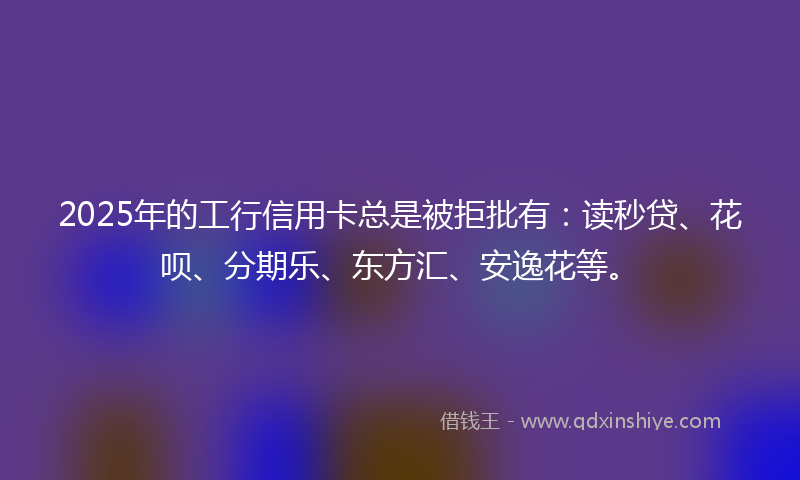 2025年的工行信用卡总是被拒批有：读秒贷、花呗、分期乐、东方汇、安逸花等。