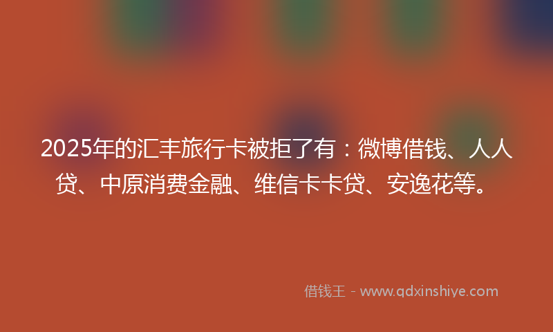 2025年的汇丰旅行卡被拒了有：微博借钱、人人贷、中原消费金融、维信卡卡贷、安逸花等。