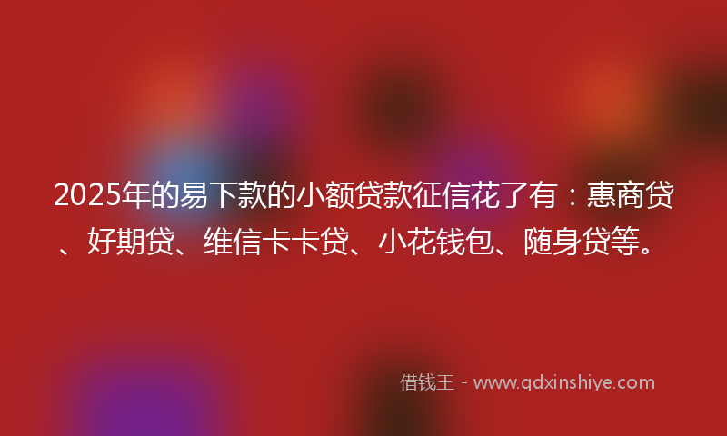 2025年的易下款的小额贷款征信花了有：惠商贷、好期贷、维信卡卡贷、小花钱包、随身贷等。
