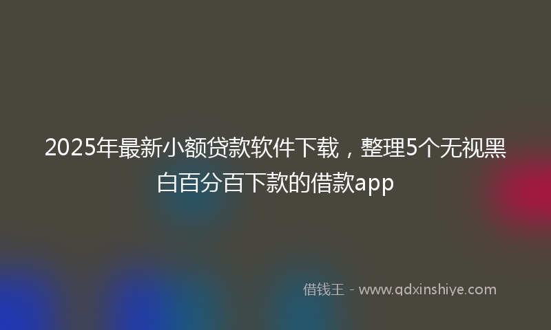 2025年最新小额贷款软件下载，整理5个无视黑白百分百下款的借款app