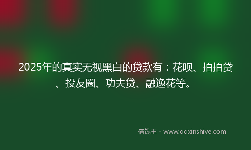 2025年的真实无视黑白的贷款有：花呗、拍拍贷、投友圈、功夫贷、融逸花等。