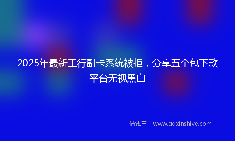 2025年最新工行副卡系统被拒，分享五个包下款平台无视黑白
