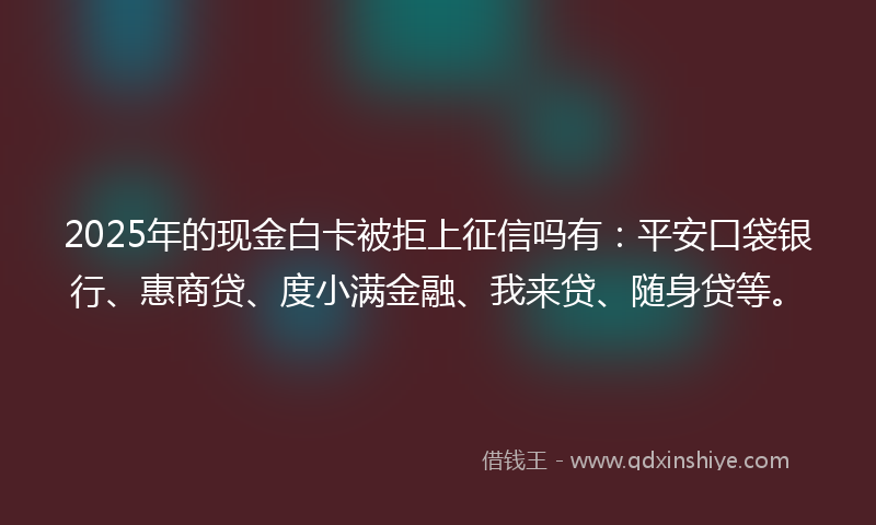 2025年的现金白卡被拒上征信吗有：平安口袋银行、惠商贷、度小满金融、我来贷、随身贷等。