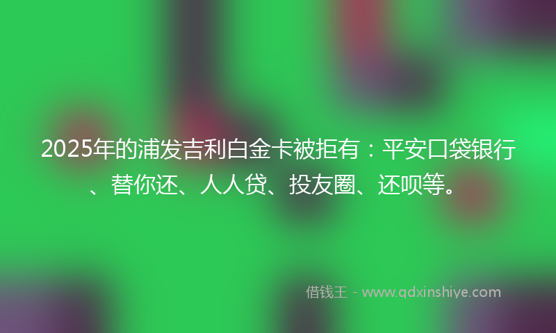 2025年的浦发吉利白金卡被拒有：平安口袋银行、替你还、人人贷、投友圈、还呗等。