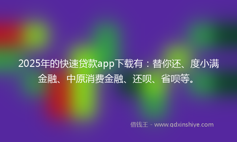 2025年的快速贷款app下载有：替你还、度小满金融、中原消费金融、还呗、省呗等。
