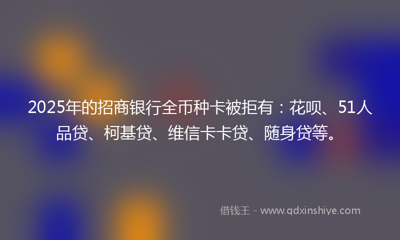 2025年的招商银行全币种卡被拒有：花呗、51人品贷、柯基贷、维信卡卡贷、随身贷等。